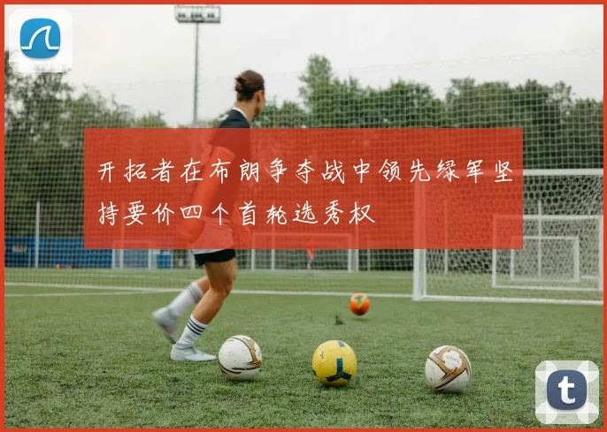 开拓者在布朗争夺战中领先绿军坚持要价四个首轮选秀权