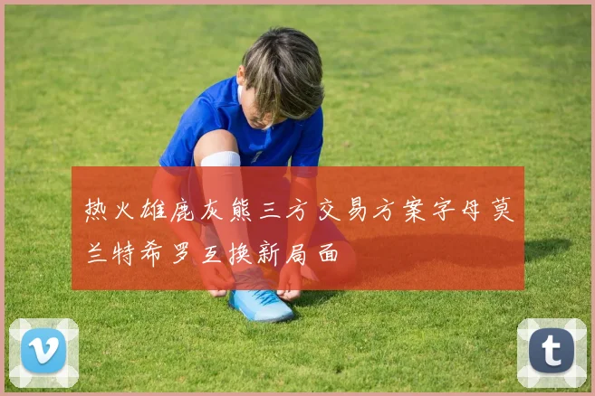 热火雄鹿灰熊三方交易方案字母莫兰特希罗互换新局面