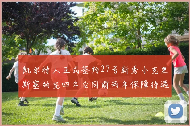 凯尔特人正式签约27号新秀小克里斯塞纳克四年合同前两年保障待遇明确