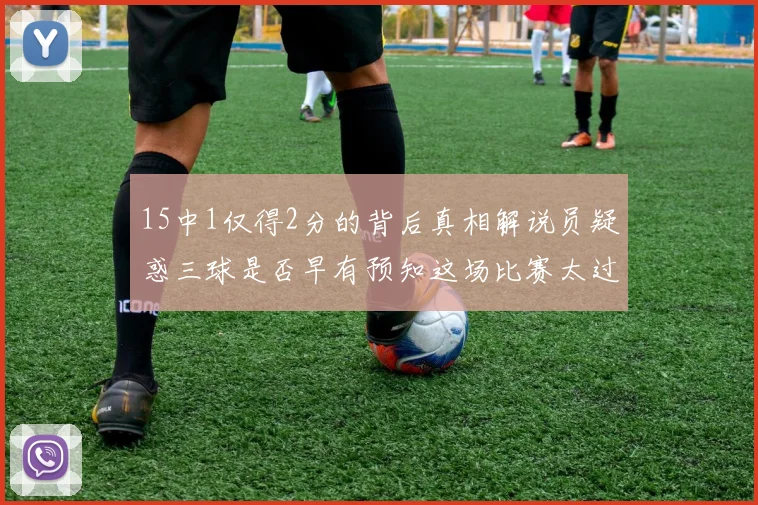 15中1仅得2分的背后真相解说员疑惑三球是否早有预知这场比赛太过抽象