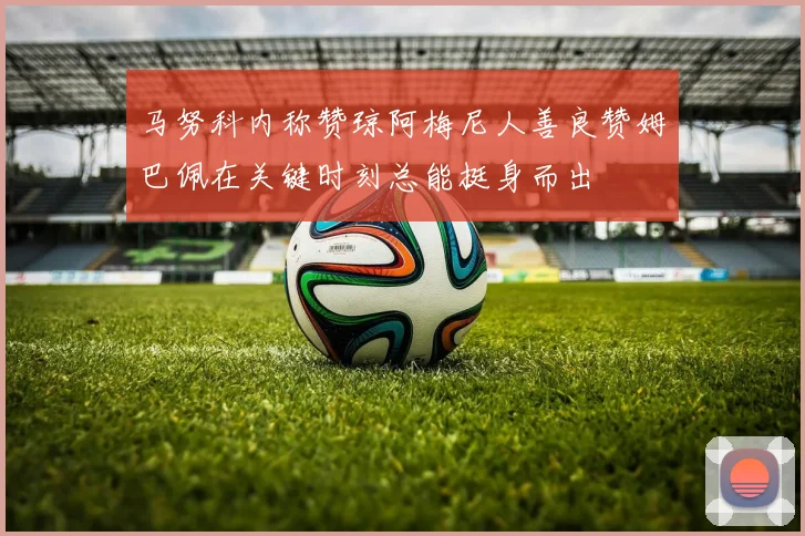 马努科内称赞琼阿梅尼人善良赞姆巴佩在关键时刻总能挺身而出