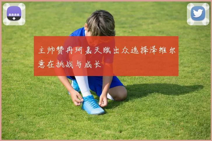 主帅赞冉珂嘉天赋出众选择泽维尔意在挑战与成长