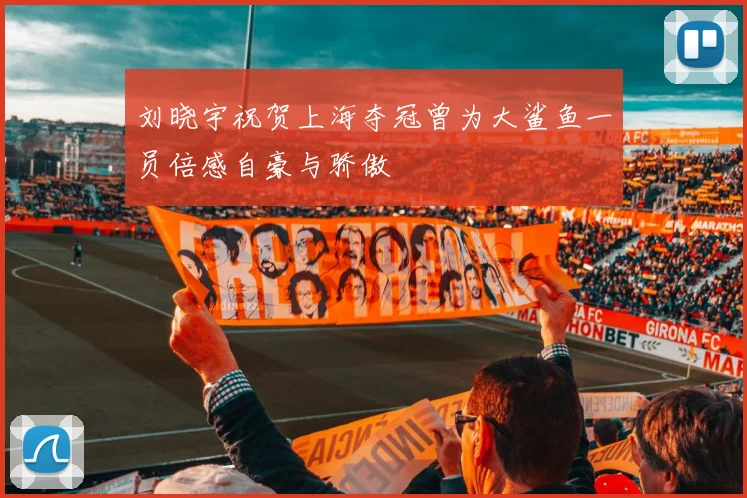 刘晓宇祝贺上海夺冠曾为大鲨鱼一员倍感自豪与骄傲