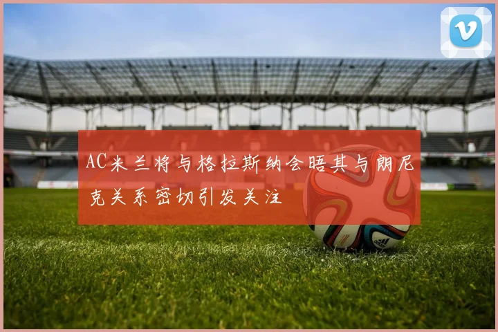AC米兰将与格拉斯纳会晤其与朗尼克关系密切引发关注