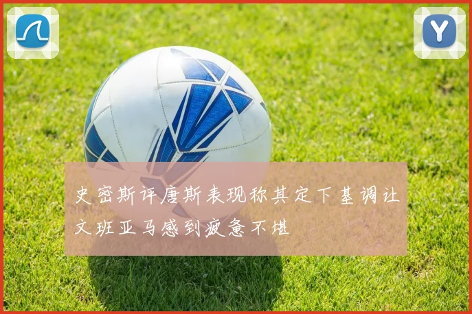 史密斯评唐斯表现称其定下基调让文班亚马感到疲惫不堪