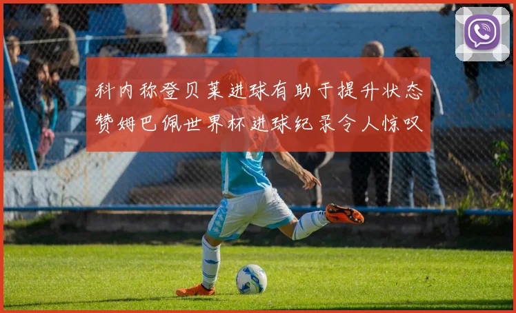 科内称登贝莱进球有助于提升状态赞姆巴佩世界杯进球纪录令人惊叹