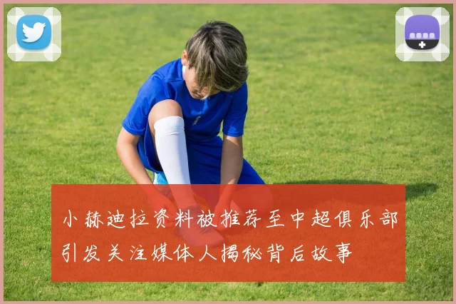 小赫迪拉资料被推荐至中超俱乐部引发关注媒体人揭秘背后故事