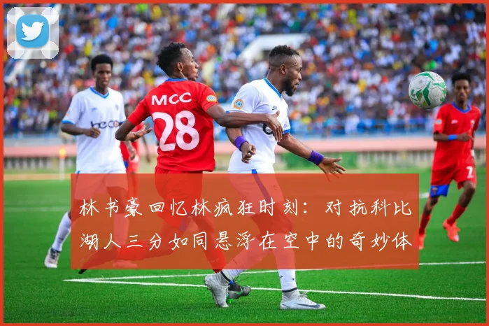 林书豪回忆林疯狂时刻：对抗科比湖人三分如同悬浮在空中的奇妙体验