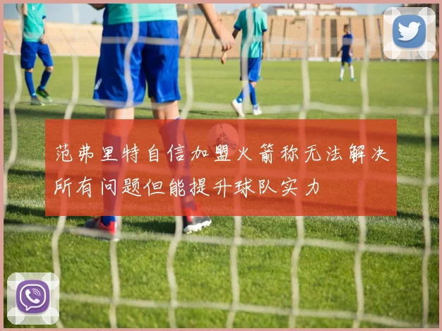 范弗里特自信加盟火箭称无法解决所有问题但能提升球队实力