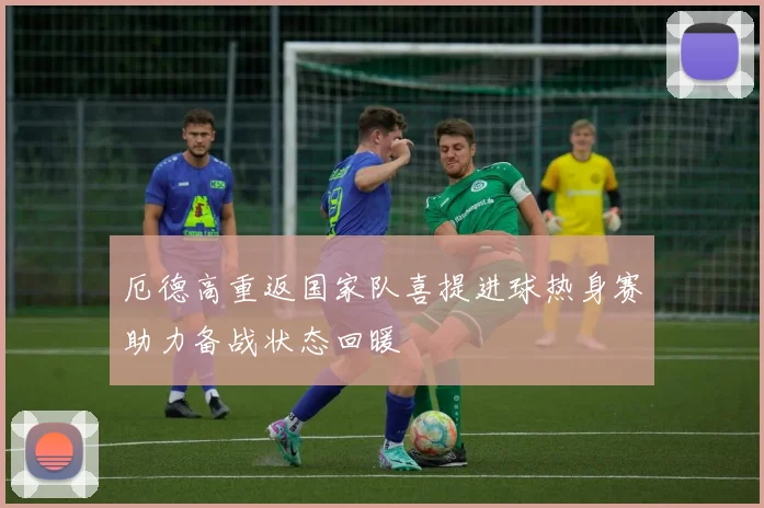 厄德高重返国家队喜提进球热身赛助力备战状态回暖