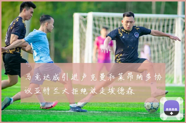 马竞达成引进卢克曼和莱昂纳多协议亚特兰大拒绝放走埃德森