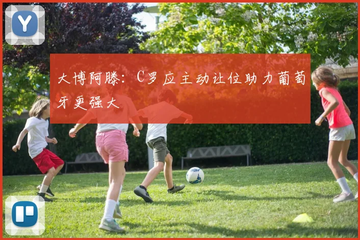 大博阿滕：C罗应主动让位助力葡萄牙更强大