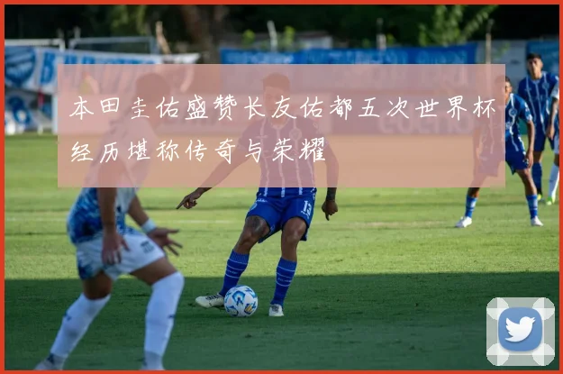 本田圭佑盛赞长友佑都五次世界杯经历堪称传奇与荣耀