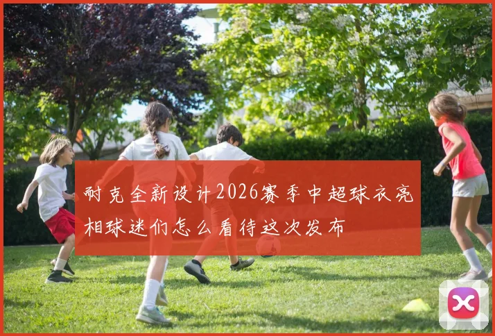 耐克全新设计2026赛季中超球衣亮相球迷们怎么看待这次发布