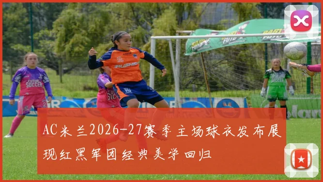 AC米兰2026-27赛季主场球衣发布展现红黑军团经典美学回归