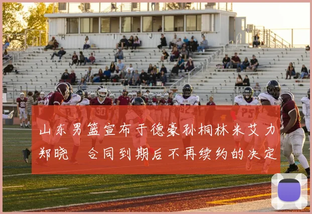 山东男篮宣布于德豪孙桐林米艾力郑晓垚合同到期后不再续约的决定