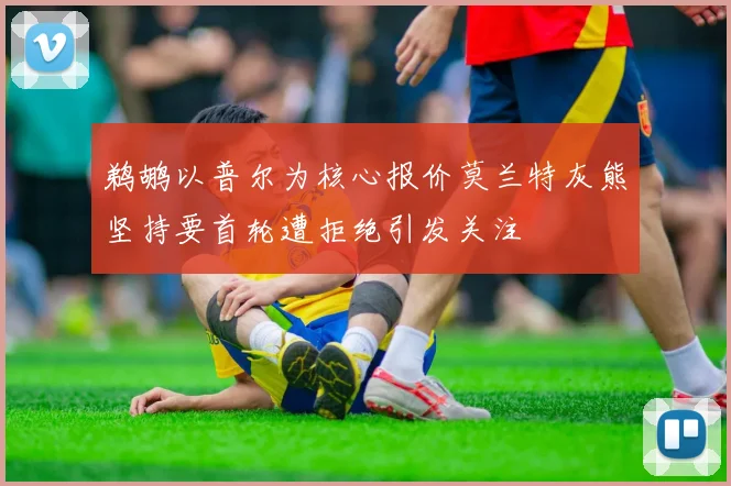 鹈鹕以普尔为核心报价莫兰特灰熊坚持要首轮遭拒绝引发关注