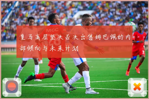 皇马高层坚决否决出售姆巴佩的内部倾向与未来计划