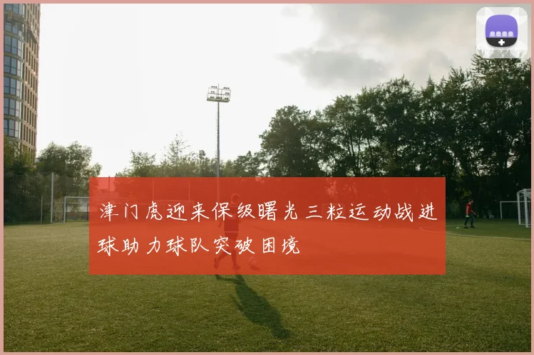 津门虎迎来保级曙光三粒运动战进球助力球队突破困境