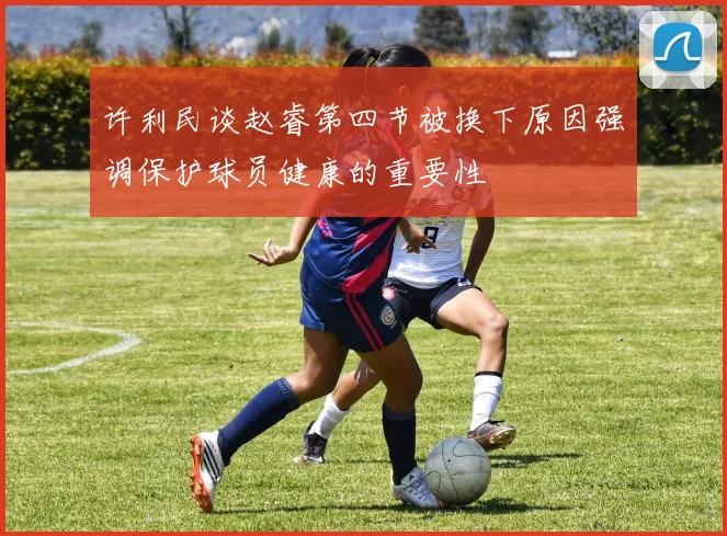 许利民谈赵睿第四节被换下原因强调保护球员健康的重要性