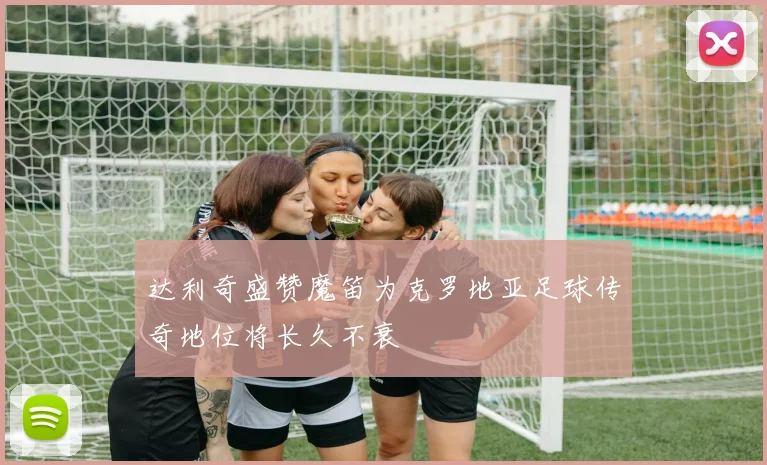 达利奇盛赞魔笛为克罗地亚足球传奇地位将长久不衰