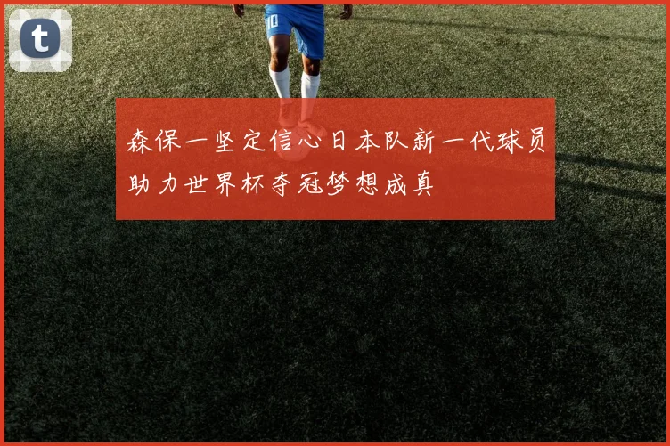 森保一坚定信心日本队新一代球员助力世界杯夺冠梦想成真